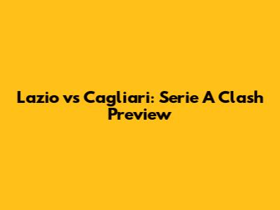 Lazio vs Cagliari: Serie A Clash Preview