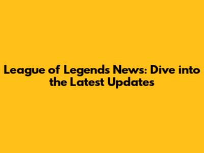 League of Legends News: Dive into the Latest Updates