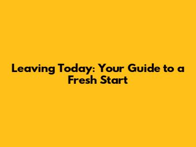 Leaving Today: Your Guide to a Fresh Start