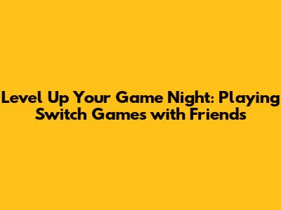 Level Up Your Game Night: Playing Switch Games with Friends