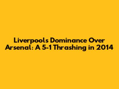 Liverpool's Dominance Over Arsenal: A 5-1 Thrashing in 2014