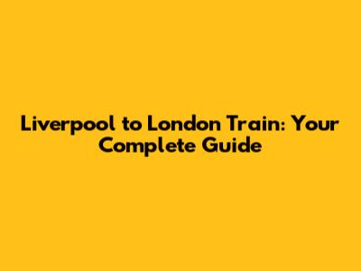 Liverpool to London Train: Your Complete Guide