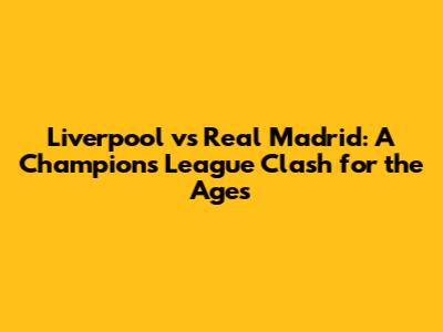 Liverpool vs Real Madrid: A Champions League Clash for the Ages