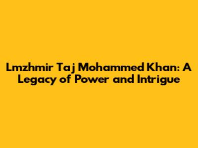 Lmzhmir Taj Mohammed Khan: A Legacy of Power and Intrigue