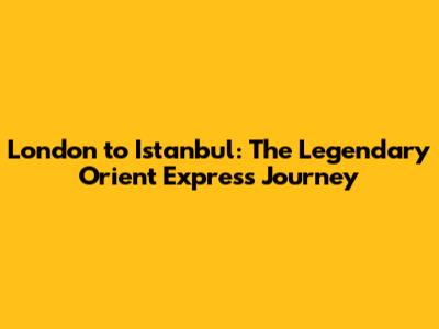 London to Istanbul: The Legendary Orient Express Journey
