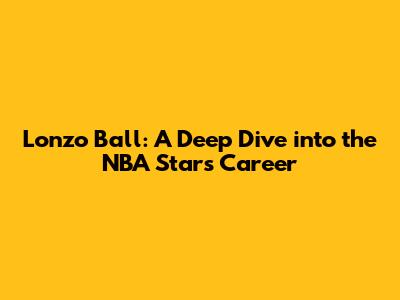 Lonzo Ball: A Deep Dive into the NBA Star's Career