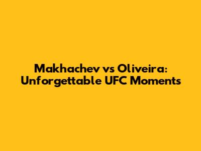 Makhachev vs Oliveira: Unforgettable UFC Moments