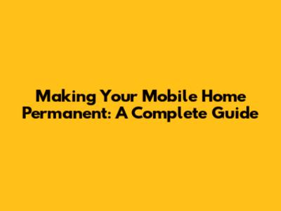 Making Your Mobile Home Permanent: A Complete Guide