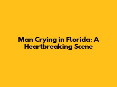Man Crying in Florida: A Heartbreaking Scene