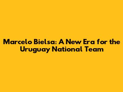 Marcelo Bielsa: A New Era for the Uruguay National Team