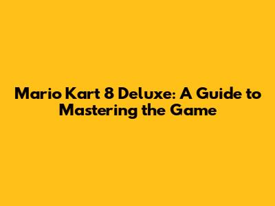 Mario Kart 8 Deluxe: A Guide to Mastering the Game