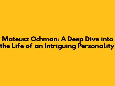 Mateusz Ochman: A Deep Dive into the Life of an Intriguing Personality