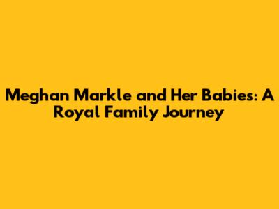 Meghan Markle and Her Babies: A Royal Family Journey