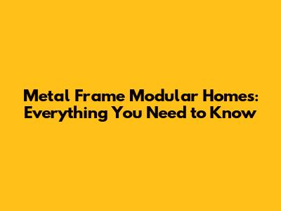 Metal Frame Modular Homes: Everything You Need to Know