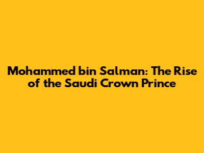 Mohammed bin Salman: The Rise of the Saudi Crown Prince