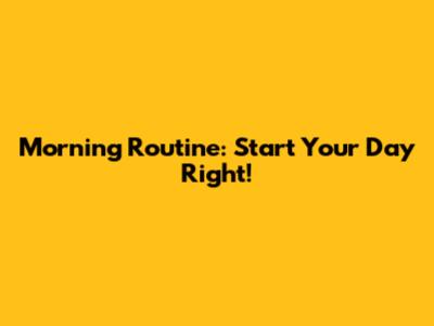Morning Routine: Start Your Day Right!