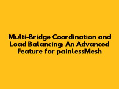 Multi-Bridge Coordination and Load Balancing: An Advanced Feature for painlessMesh