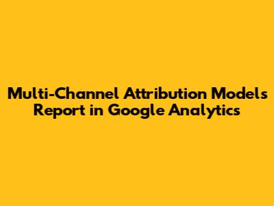 Multi-Channel Attribution Models Report in Google Analytics
