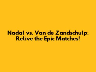 Nadal vs. Van de Zandschulp: Relive the Epic Matches!
