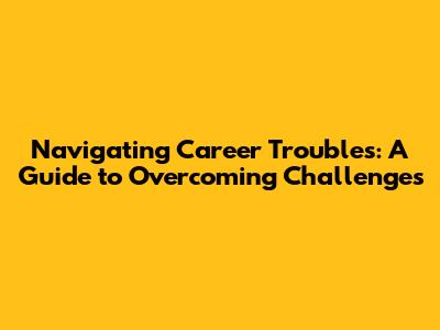 Navigating Career Troubles: A Guide to Overcoming Challenges