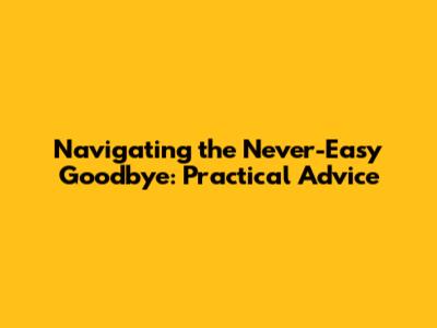 Navigating the Never-Easy Goodbye: Practical Advice