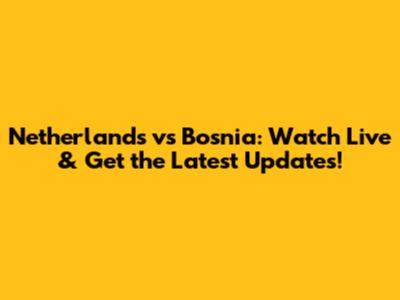 Netherlands vs Bosnia: Watch Live & Get the Latest Updates!