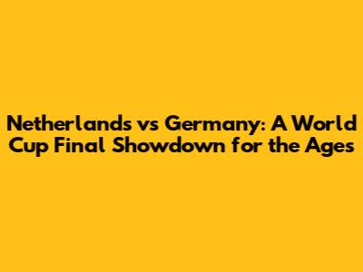 Netherlands vs Germany: A World Cup Final Showdown for the Ages