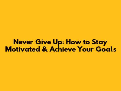 Never Give Up: How to Stay Motivated & Achieve Your Goals