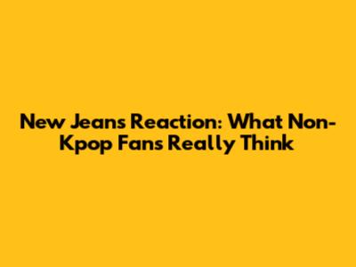 New Jeans Reaction: What Non-Kpop Fans Really Think