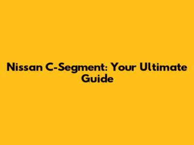 Nissan C-Segment: Your Ultimate Guide
