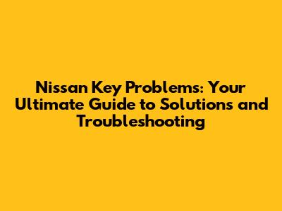 Nissan Key Problems: Your Ultimate Guide to Solutions and Troubleshooting