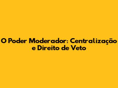 O Poder Moderador: Centralização e Direito de Veto