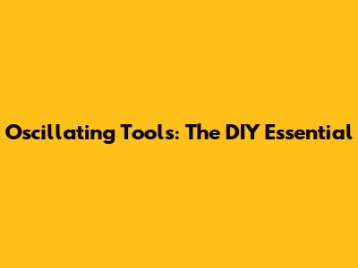 Oscillating Tools: The DIY Essential