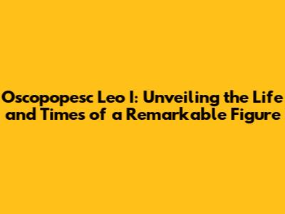 Oscopopesc Leo I: Unveiling the Life and Times of a Remarkable Figure
