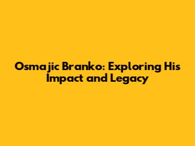 Osmajic Branko: Exploring His Impact and Legacy