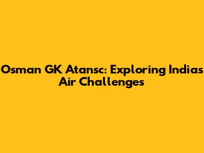 Osman GK Atansc: Exploring India's Air Challenges