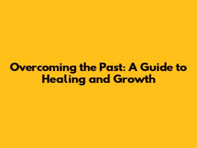 Overcoming the Past: A Guide to Healing and Growth