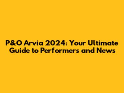 P&O Arvia 2024: Your Ultimate Guide to Performers and News