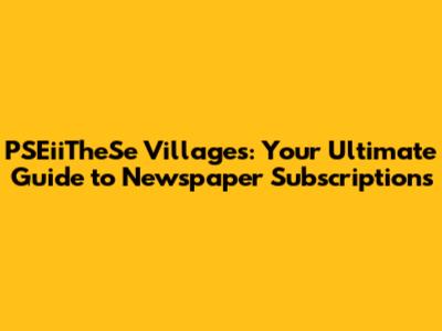 PSEiiTheSe Villages: Your Ultimate Guide to Newspaper Subscriptions