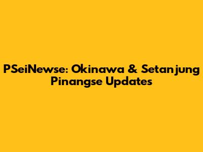 PSeiNewse: Okinawa & Setanjung Pinangse Updates