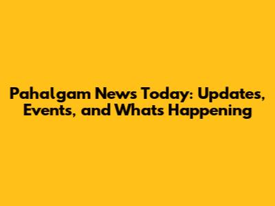 Pahalgam News Today: Updates, Events, and What's Happening