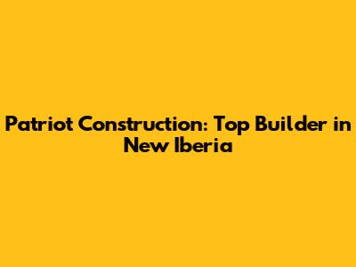 Patriot Construction: Top Builder in New Iberia