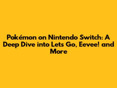 Pokémon on Nintendo Switch: A Deep Dive into Let's Go, Eevee! and More