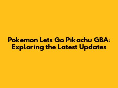 Pokemon Let's Go Pikachu GBA: Exploring the Latest Updates