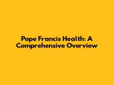 Pope Francis' Health: A Comprehensive Overview