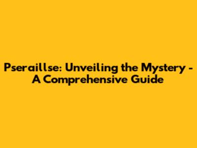 Pseraillse: Unveiling the Mystery - A Comprehensive Guide
