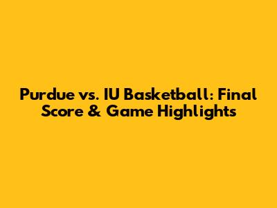 Purdue vs. IU Basketball: Final Score & Game Highlights