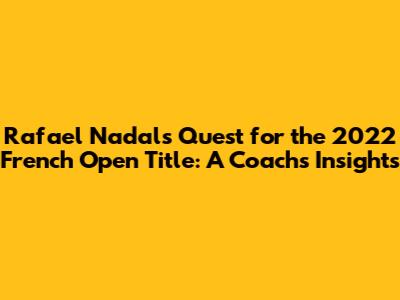 Rafael Nadal's Quest for the 2022 French Open Title: A Coach's Insights