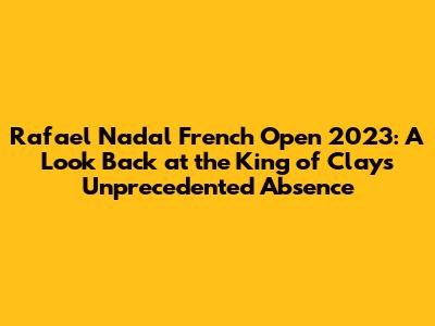 Rafael Nadal French Open 2023: A Look Back at the King of Clay's Unprecedented Absence