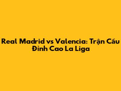Real Madrid vs Valencia: Trận Cầu Đỉnh Cao La Liga